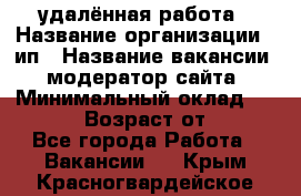 удалённая работа › Название организации ­ ип › Название вакансии ­ модератор сайта › Минимальный оклад ­ 39 500 › Возраст от ­ 18 - Все города Работа » Вакансии   . Крым,Красногвардейское